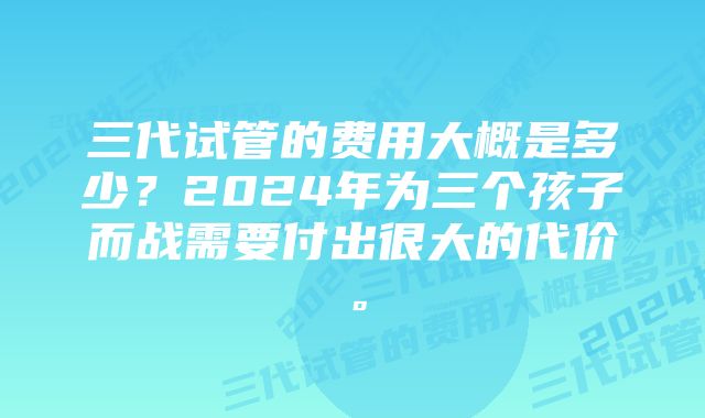 三代试管的费用大概是多少？2024年为三个孩子而战需要付出很大的代价。