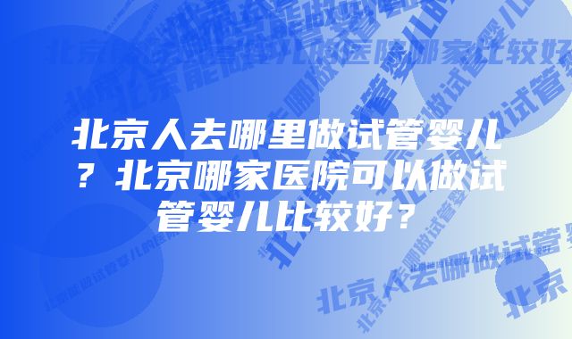 北京人去哪里做试管婴儿？北京哪家医院可以做试管婴儿比较好？