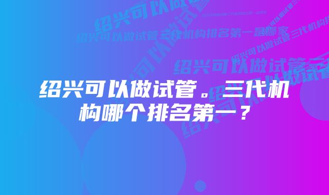 绍兴可以做试管。三代机构哪个排名第一？