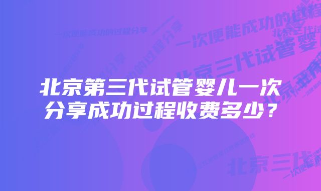 北京第三代试管婴儿一次分享成功过程收费多少？