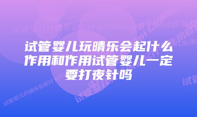 试管婴儿玩晴乐会起什么作用和作用试管婴儿一定要打夜针吗