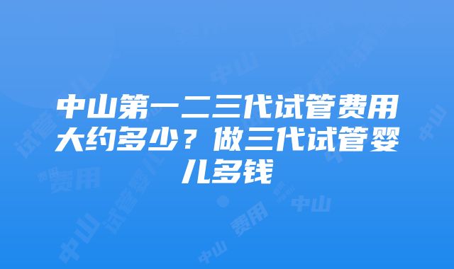 中山第一二三代试管费用大约多少？做三代试管婴儿多钱