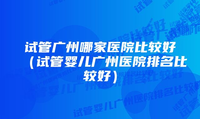 试管广州哪家医院比较好（试管婴儿广州医院排名比较好）