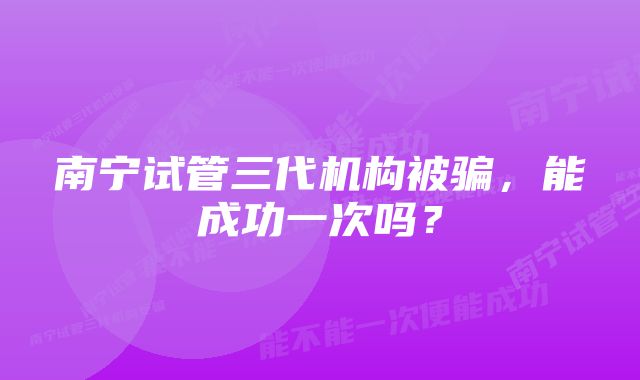 南宁试管三代机构被骗，能成功一次吗？