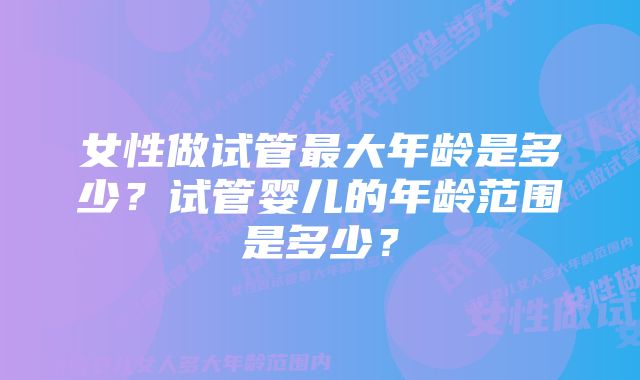 女性做试管最大年龄是多少？试管婴儿的年龄范围是多少？