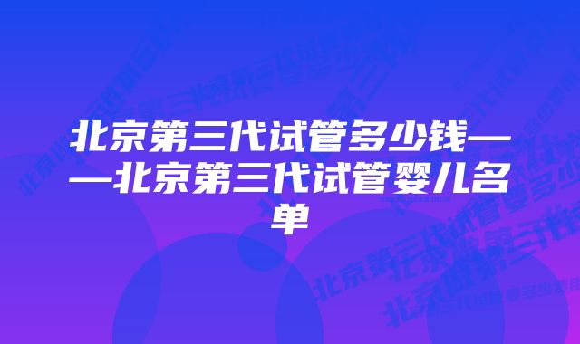 北京第三代试管多少钱——北京第三代试管婴儿名单