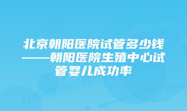 北京朝阳医院试管多少钱——朝阳医院生殖中心试管婴儿成功率