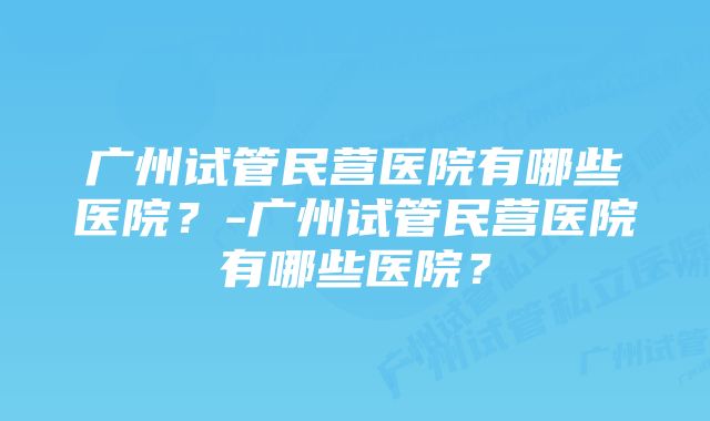 广州试管民营医院有哪些医院？-广州试管民营医院有哪些医院？