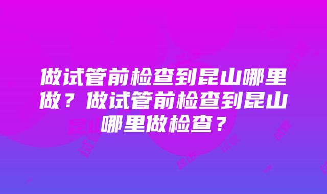 做试管前检查到昆山哪里做？做试管前检查到昆山哪里做检查？