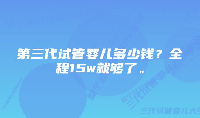 第三代试管婴儿多少钱？全程15w就够了。