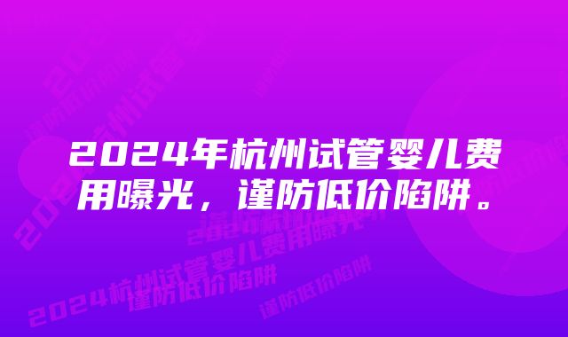 2024年杭州试管婴儿费用曝光，谨防低价陷阱。