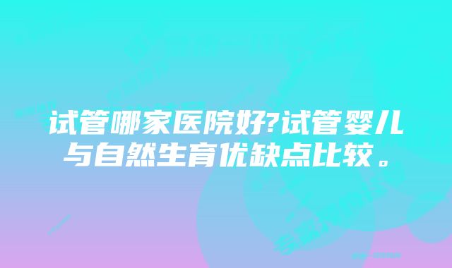 试管哪家医院好?试管婴儿与自然生育优缺点比较。