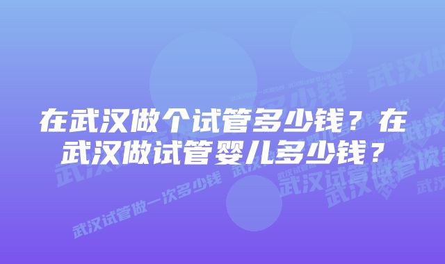 在武汉做个试管多少钱？在武汉做试管婴儿多少钱？