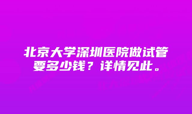 北京大学深圳医院做试管要多少钱？详情见此。