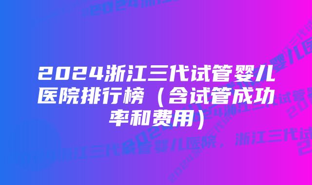 2024浙江三代试管婴儿医院排行榜（含试管成功率和费用）