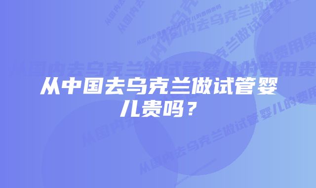 从中国去乌克兰做试管婴儿贵吗？