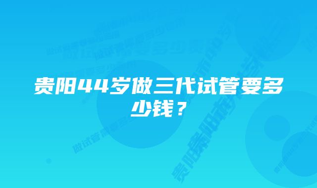 贵阳44岁做三代试管要多少钱？