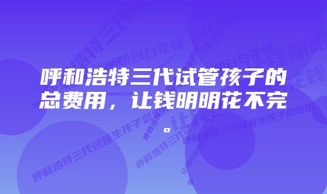 呼和浩特三代试管孩子的总费用，让钱明明花不完。