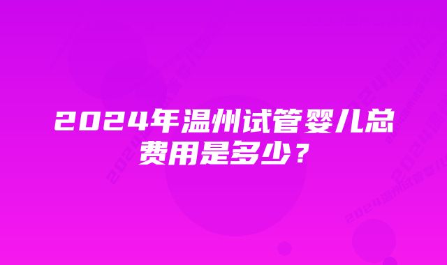 2024年温州试管婴儿总费用是多少？