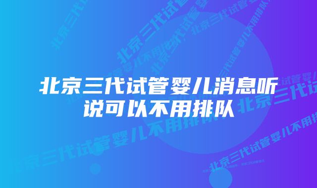 北京三代试管婴儿消息听说可以不用排队