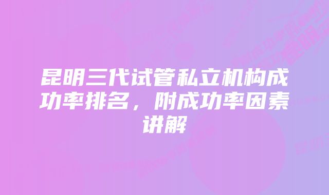 昆明三代试管私立机构成功率排名，附成功率因素讲解