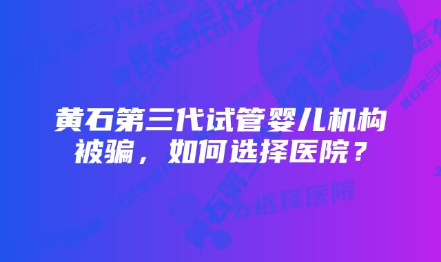 黄石第三代试管婴儿机构被骗，如何选择医院？