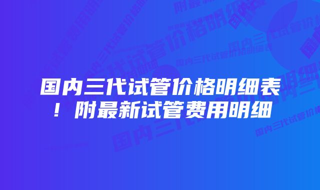 国内三代试管价格明细表！附最新试管费用明细