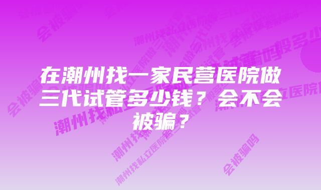 在潮州找一家民营医院做三代试管多少钱？会不会被骗？