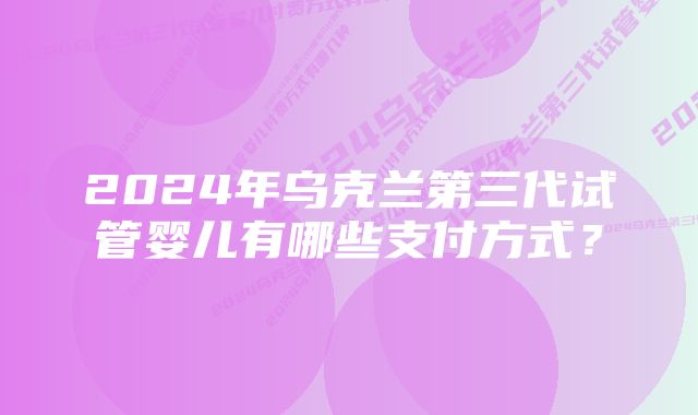 2024年乌克兰第三代试管婴儿有哪些支付方式？