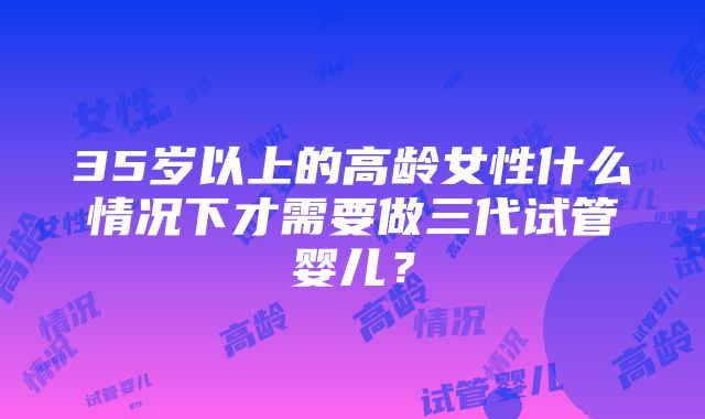 35岁以上的高龄女性什么情况下才需要做三代试管婴儿？