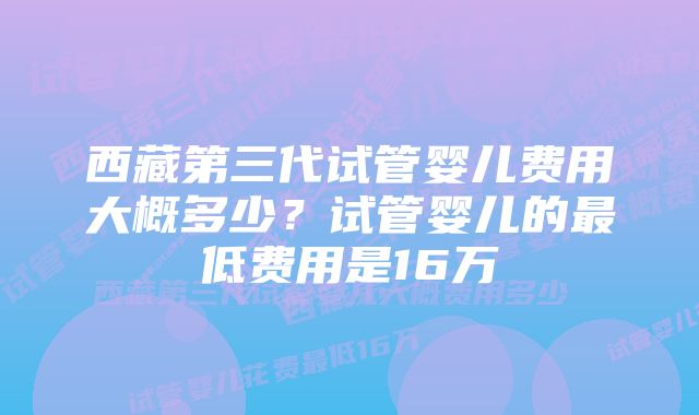 西藏第三代试管婴儿费用大概多少？试管婴儿的最低费用是16万