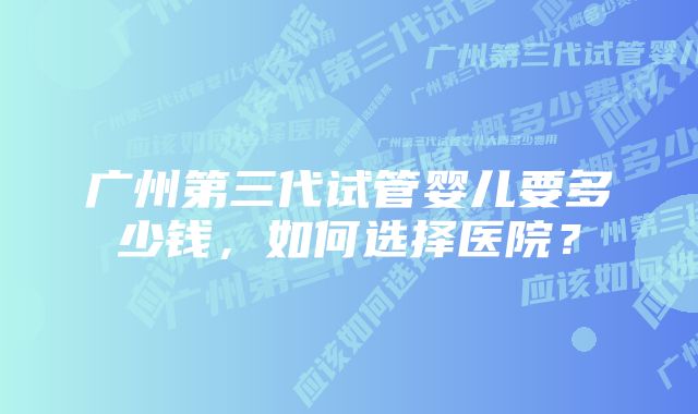 广州第三代试管婴儿要多少钱，如何选择医院？