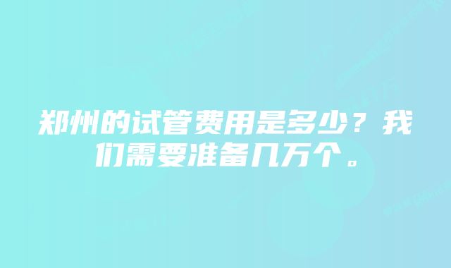 郑州的试管费用是多少？我们需要准备几万个。