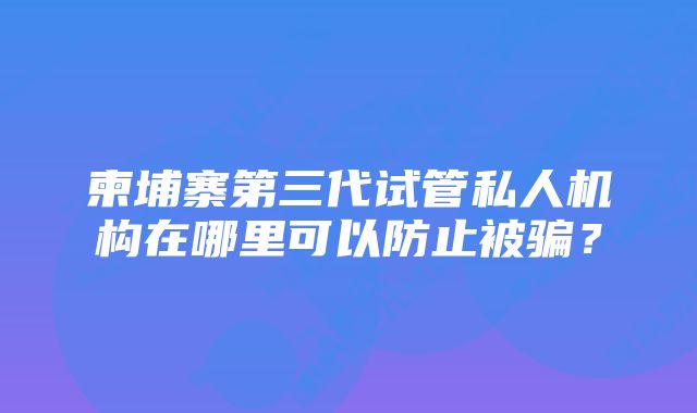 柬埔寨第三代试管私人机构在哪里可以防止被骗？