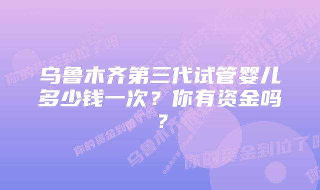 乌鲁木齐第三代试管婴儿多少钱一次？你有资金吗？