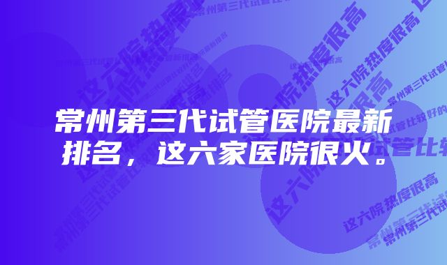 常州第三代试管医院最新排名，这六家医院很火。