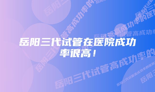 岳阳三代试管在医院成功率很高！