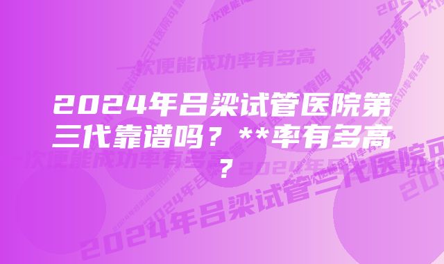 2024年吕梁试管医院第三代靠谱吗？**率有多高？