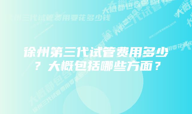 徐州第三代试管费用多少？大概包括哪些方面？