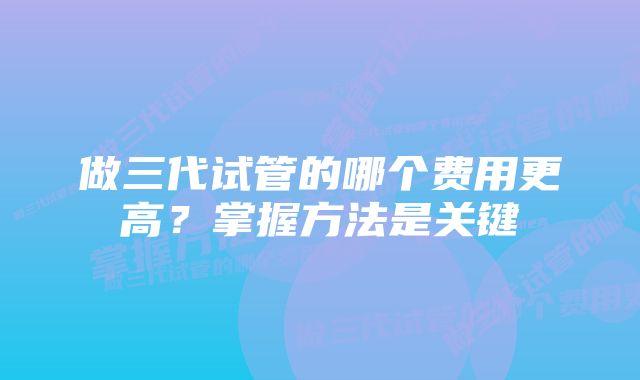 做三代试管的哪个费用更高？掌握方法是关键