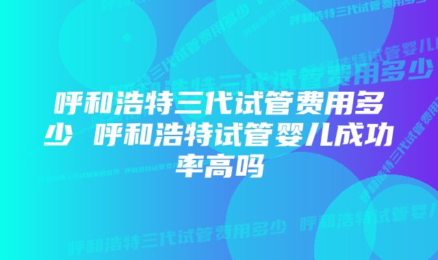 呼和浩特三代试管费用多少 呼和浩特试管婴儿成功率高吗