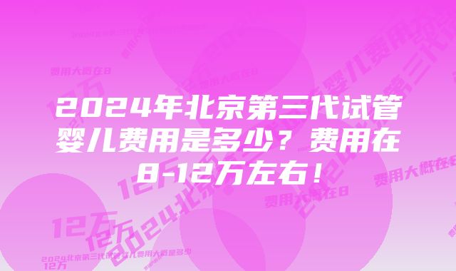 2024年北京第三代试管婴儿费用是多少？费用在8-12万左右！