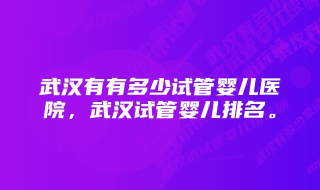 武汉有有多少试管婴儿医院，武汉试管婴儿排名。