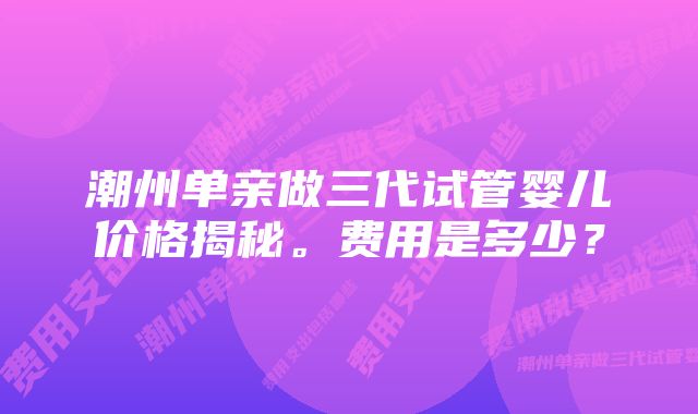 潮州单亲做三代试管婴儿价格揭秘。费用是多少？