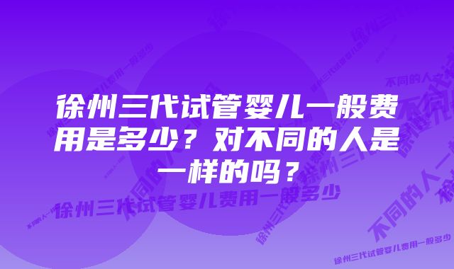 徐州三代试管婴儿一般费用是多少？对不同的人是一样的吗？