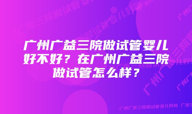 广州广益三院做试管婴儿好不好？在广州广益三院做试管怎么样？