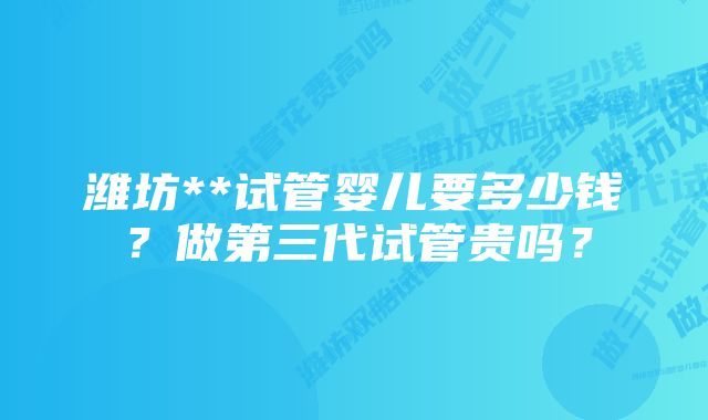 潍坊**试管婴儿要多少钱？做第三代试管贵吗？