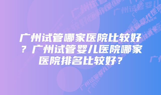 广州试管哪家医院比较好？广州试管婴儿医院哪家医院排名比较好？