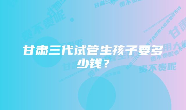 甘肃三代试管生孩子要多少钱？