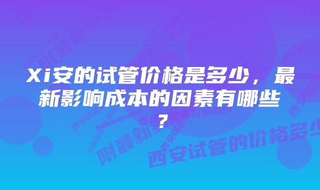 Xi安的试管价格是多少，最新影响成本的因素有哪些？